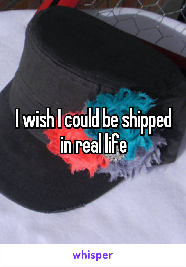 I wish I could be shipped in real life