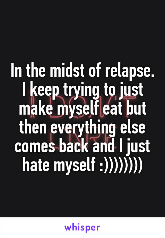 In the midst of relapse. I keep trying to just make myself eat but then everything else comes back and I just hate myself :))))))))