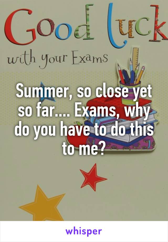 Summer, so close yet so far.... Exams, why do you have to do this to me?