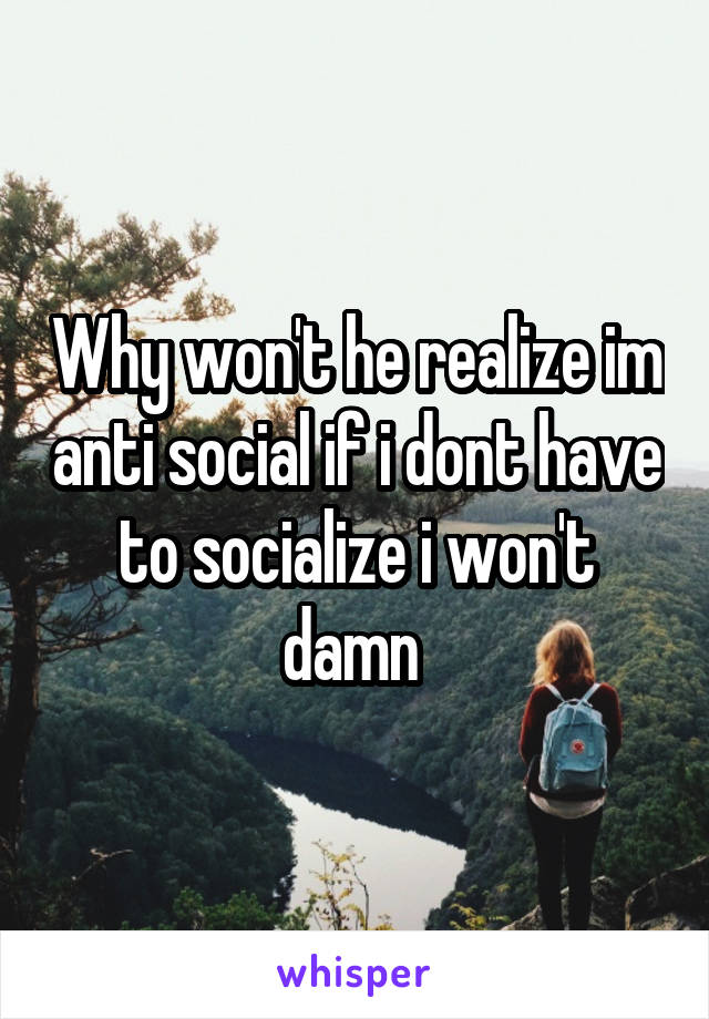 Why won't he realize im anti social if i dont have to socialize i won't damn 