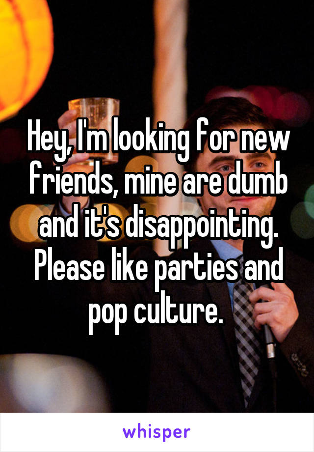 Hey, I'm looking for new friends, mine are dumb and it's disappointing. Please like parties and pop culture. 