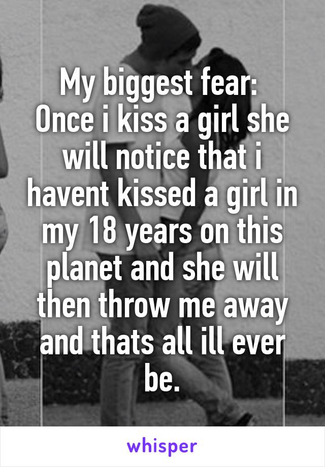 My biggest fear: 
Once i kiss a girl she will notice that i havent kissed a girl in my 18 years on this planet and she will then throw me away and thats all ill ever be.