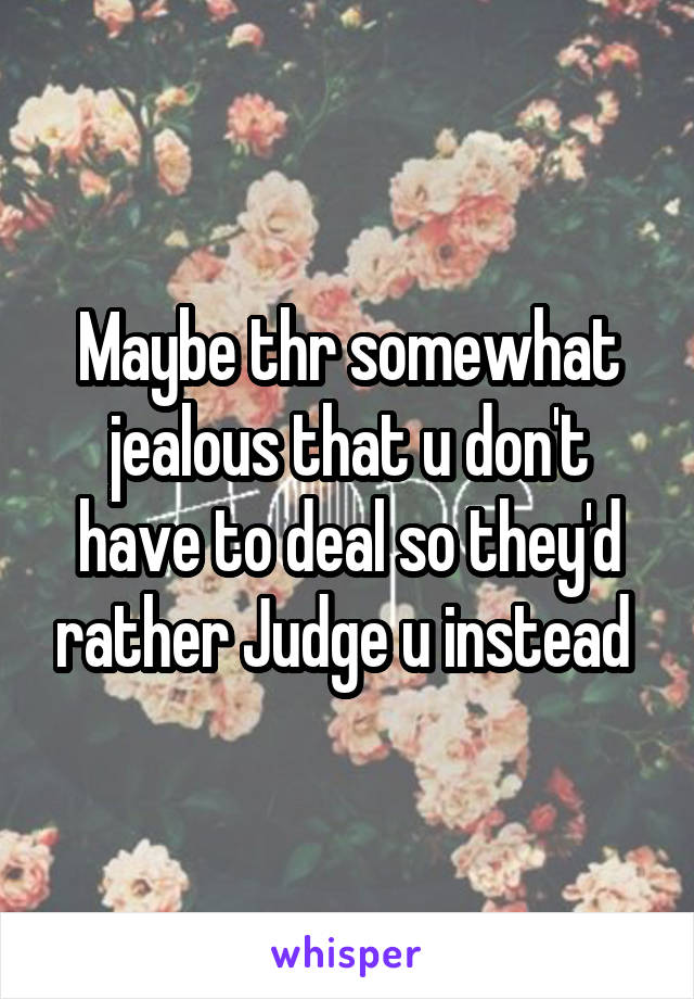 Maybe thr somewhat jealous that u don't have to deal so they'd rather Judge u instead 