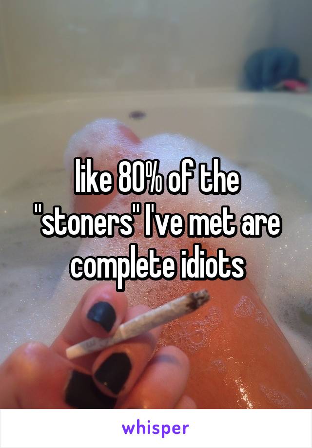 like 80% of the "stoners" I've met are complete idiots