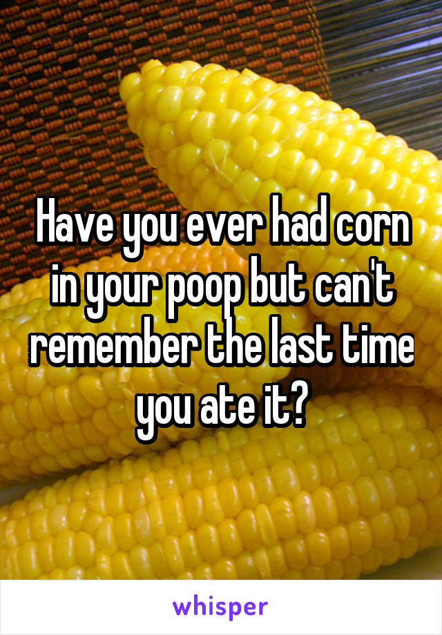 Have you ever had corn in your poop but can't remember the last time you ate it?