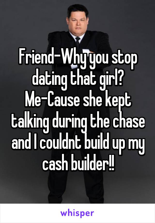 Friend-Why you stop dating that girl?
Me-Cause she kept talking during the chase and I couldnt build up my cash builder!!