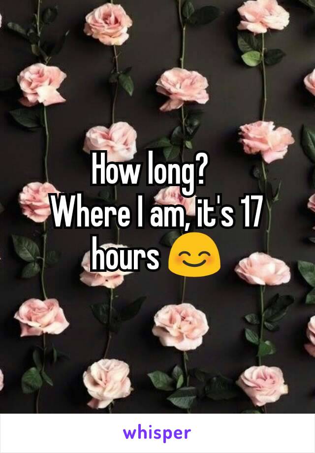 How long?  
Where I am, it's 17 hours 😊