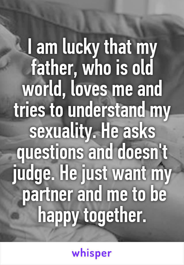 I am lucky that my father, who is old world, loves me and tries to understand my sexuality. He asks questions and doesn't judge. He just want my  partner and me to be happy together.