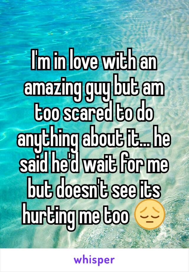 I'm in love with an amazing guy but am too scared to do anything about it... he said he'd wait for me but doesn't see its hurting me too 😔