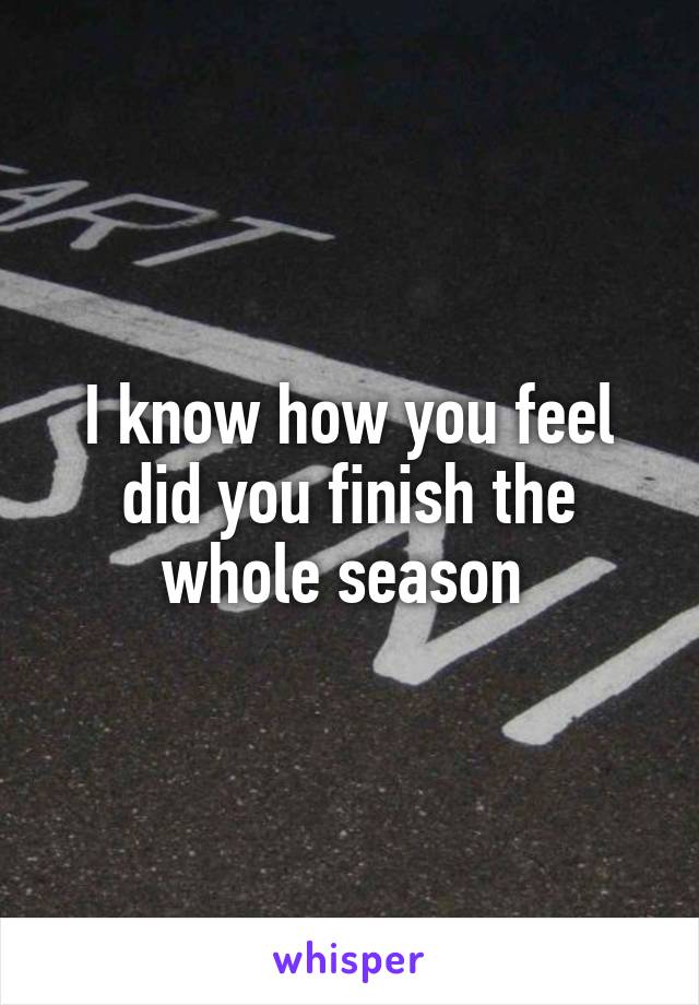 I know how you feel did you finish the whole season 