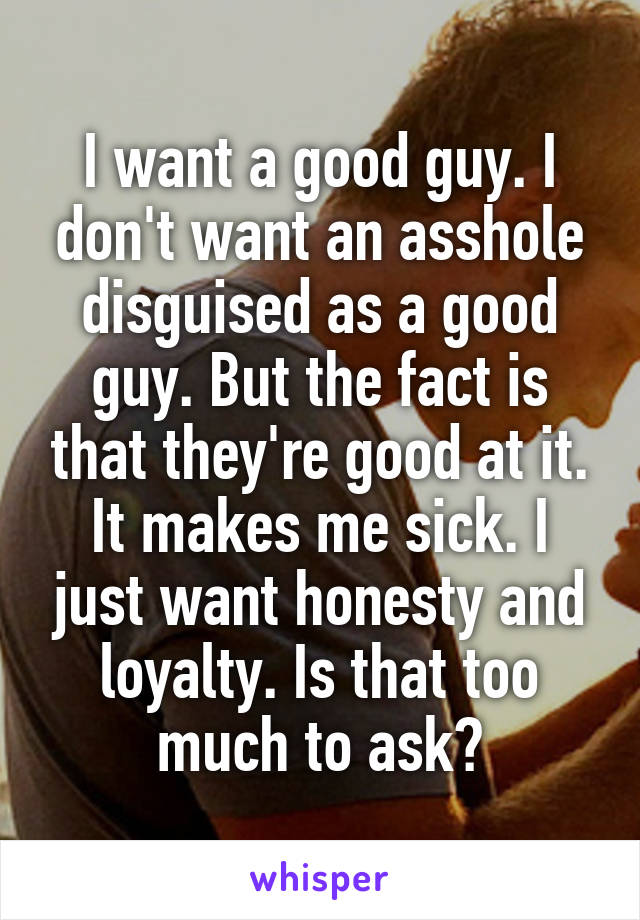 I want a good guy. I don't want an asshole disguised as a good guy. But the fact is that they're good at it. It makes me sick. I just want honesty and loyalty. Is that too much to ask?