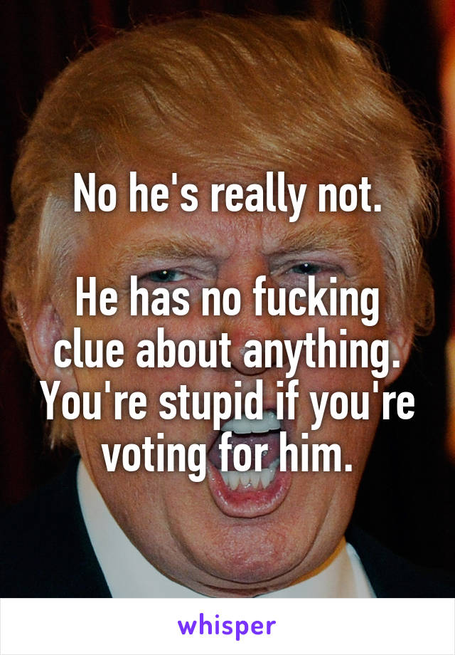 No he's really not.

He has no fucking clue about anything. You're stupid if you're voting for him.