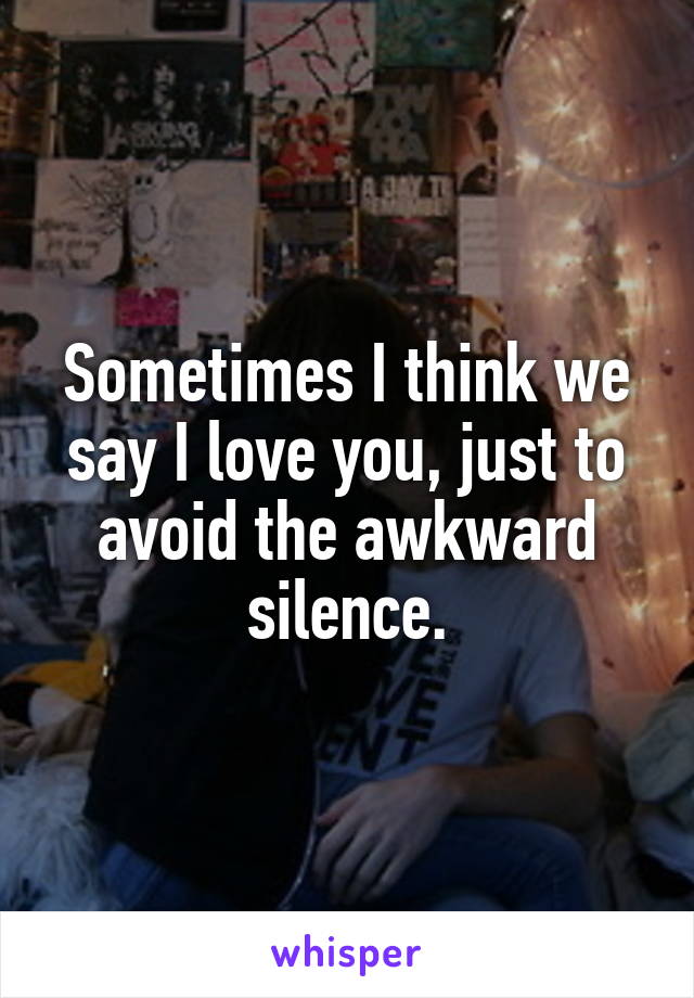 Sometimes I think we say I love you, just to avoid the awkward silence.