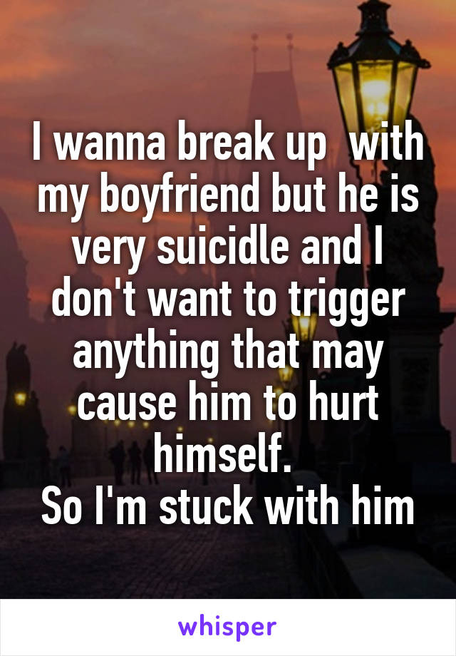 I wanna break up  with my boyfriend but he is very suicidle and I don't want to trigger anything that may cause him to hurt himself. 
So I'm stuck with him