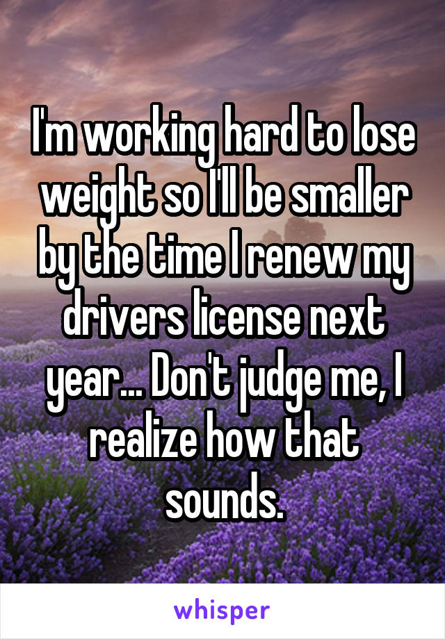 I'm working hard to lose weight so I'll be smaller by the time I renew my drivers license next year... Don't judge me, I realize how that sounds.