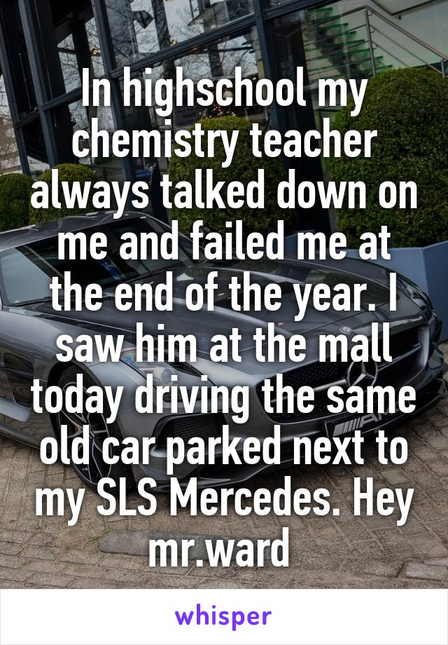 In highschool my chemistry teacher always talked down on me and failed me at the end of the year. I saw him at the mall today driving the same old car parked next to my SLS Mercedes. Hey mr.ward 