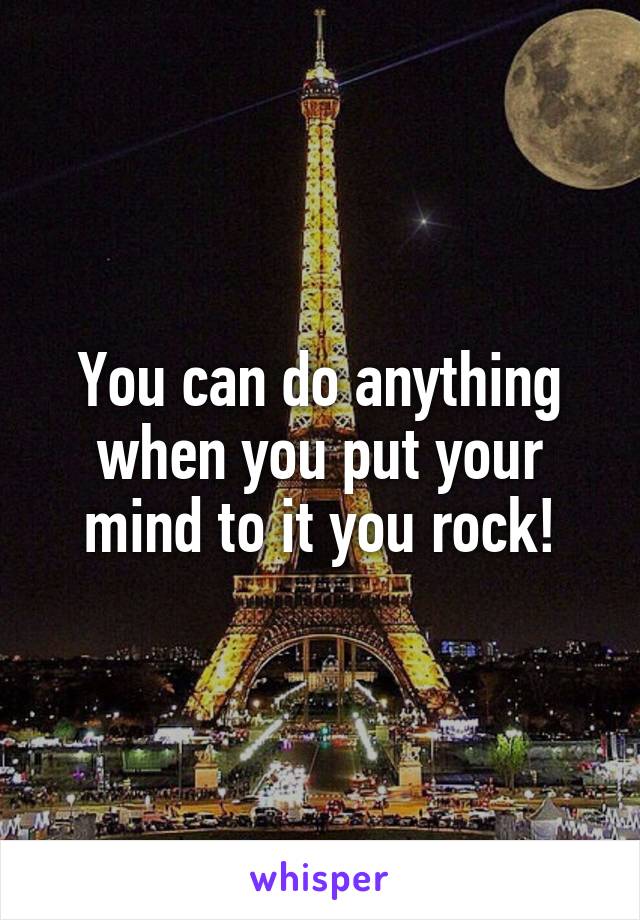 You can do anything when you put your mind to it you rock!