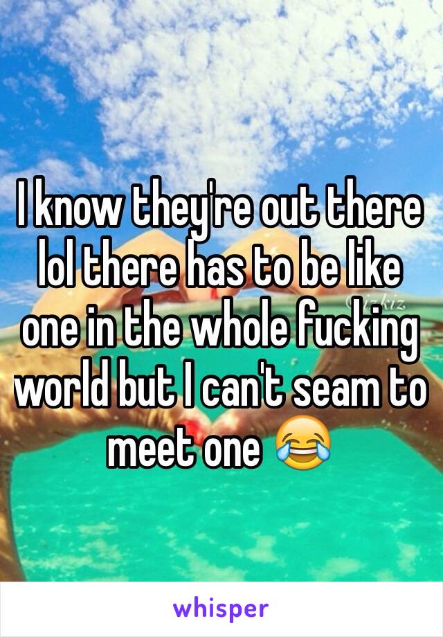 I know they're out there lol there has to be like one in the whole fucking world but I can't seam to meet one 😂