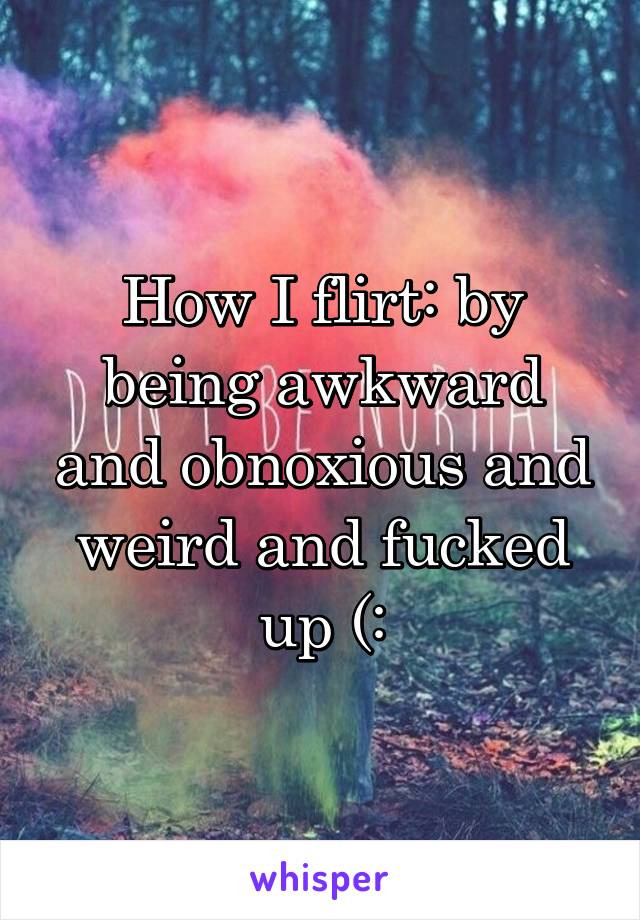 How I flirt: by being awkward and obnoxious and weird and fucked up (: