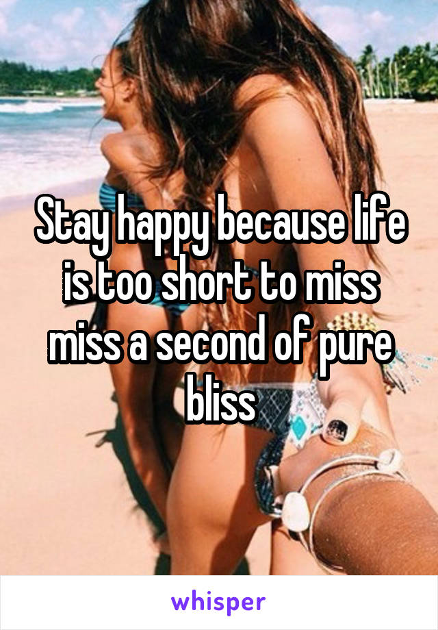 Stay happy because life is too short to miss miss a second of pure bliss