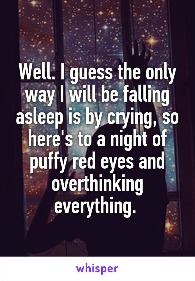 Well. I guess the only way I will be falling asleep is by crying, so here's to a night of puffy red eyes and overthinking everything. 