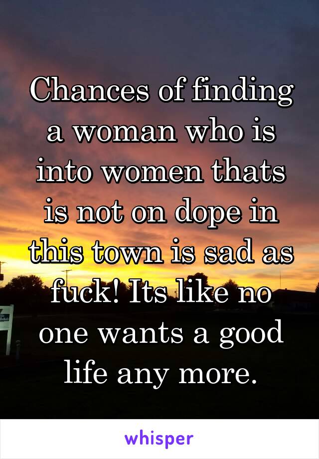 Chances of finding a woman who is into women thats is not on dope in this town is sad as fuck! Its like no one wants a good life any more.