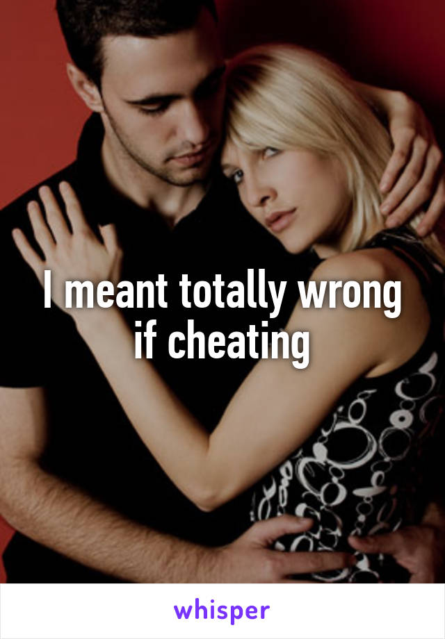 I meant totally wrong if cheating