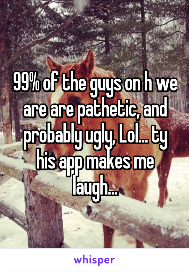 99% of the guys on h we are are pathetic, and probably ugly, Lol... ty his app makes me laugh...