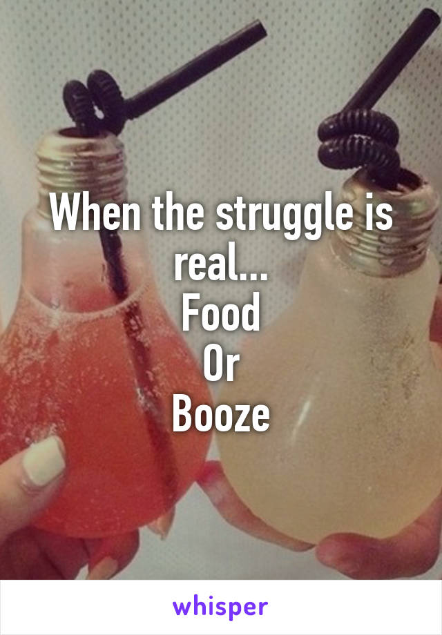 When the struggle is real...
Food
Or
Booze