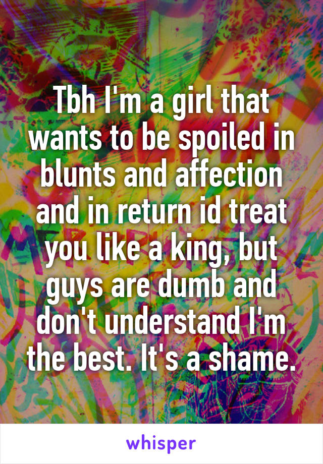 Tbh I'm a girl that wants to be spoiled in blunts and affection and in return id treat you like a king, but guys are dumb and don't understand I'm the best. It's a shame.