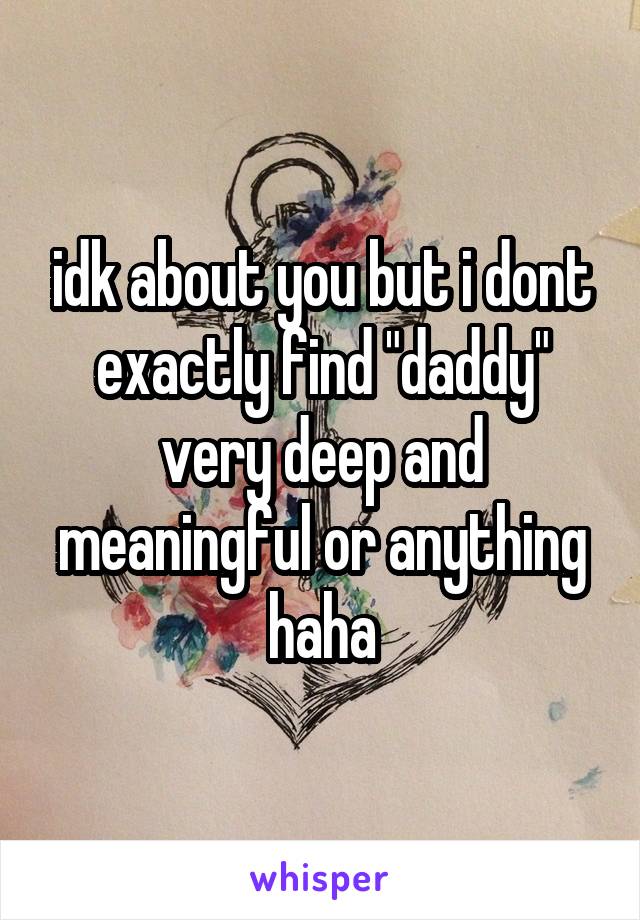 idk about you but i dont exactly find "daddy" very deep and meaningful or anything haha