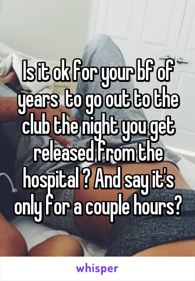 Is it ok for your bf of years  to go out to the club the night you get released from the hospital ? And say it's only for a couple hours?