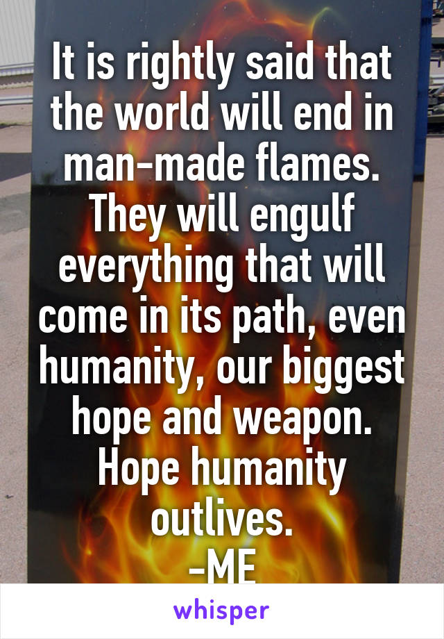 It is rightly said that the world will end in man-made flames. They will engulf everything that will come in its path, even humanity, our biggest hope and weapon. Hope humanity outlives.
-ME