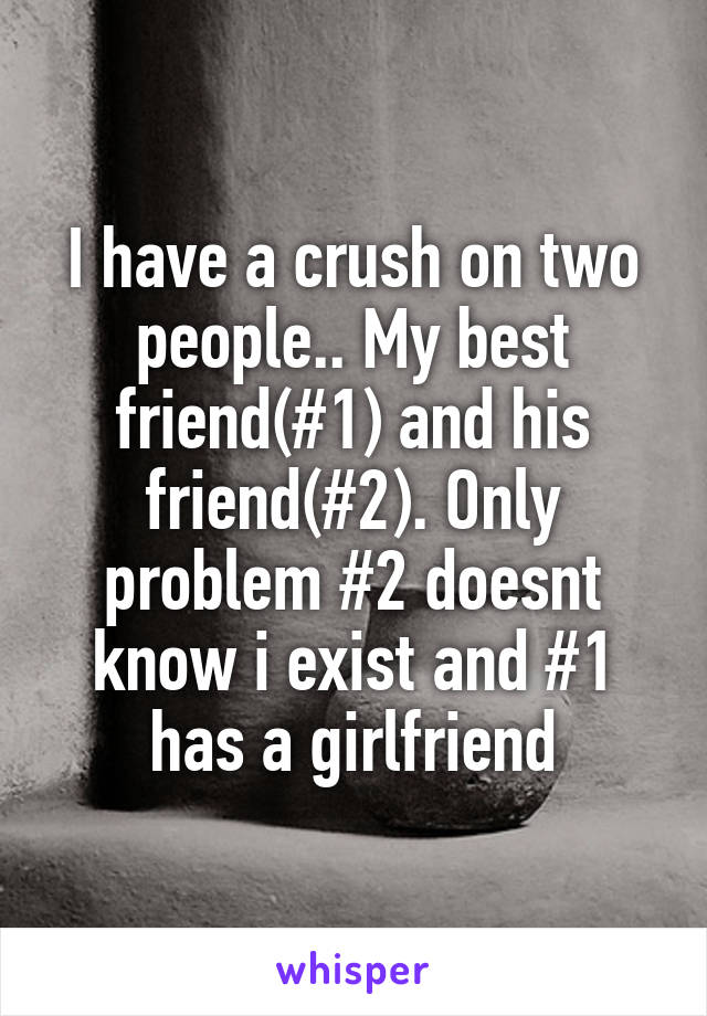 I have a crush on two people.. My best friend(#1) and his friend(#2). Only problem #2 doesnt know i exist and #1 has a girlfriend