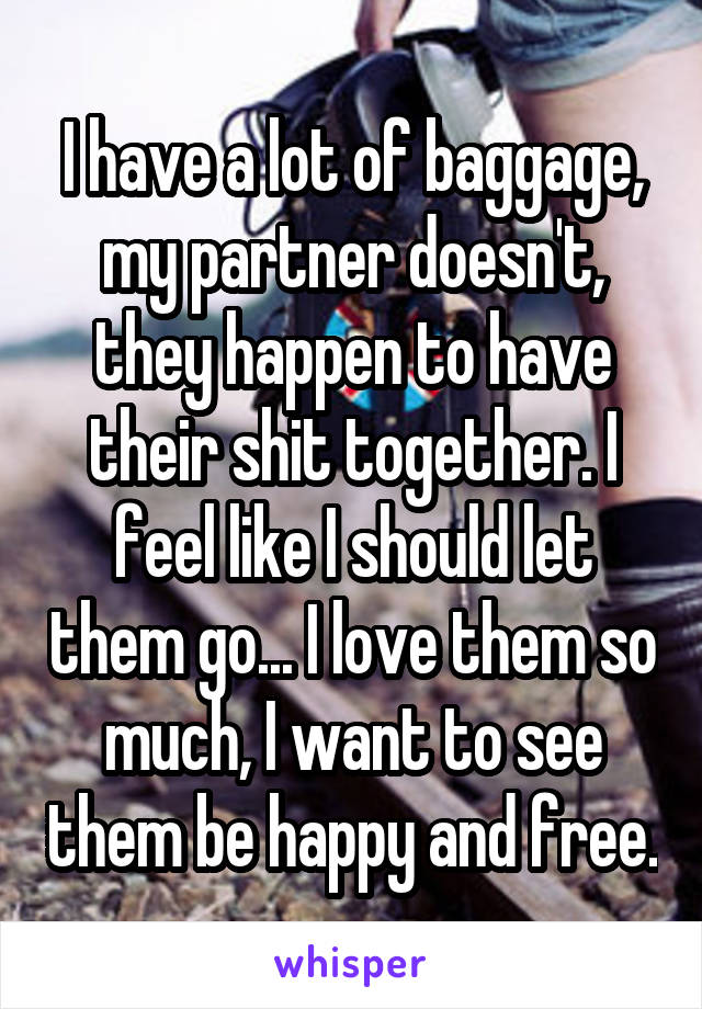 I have a lot of baggage, my partner doesn't, they happen to have their shit together. I feel like I should let them go... I love them so much, I want to see them be happy and free.