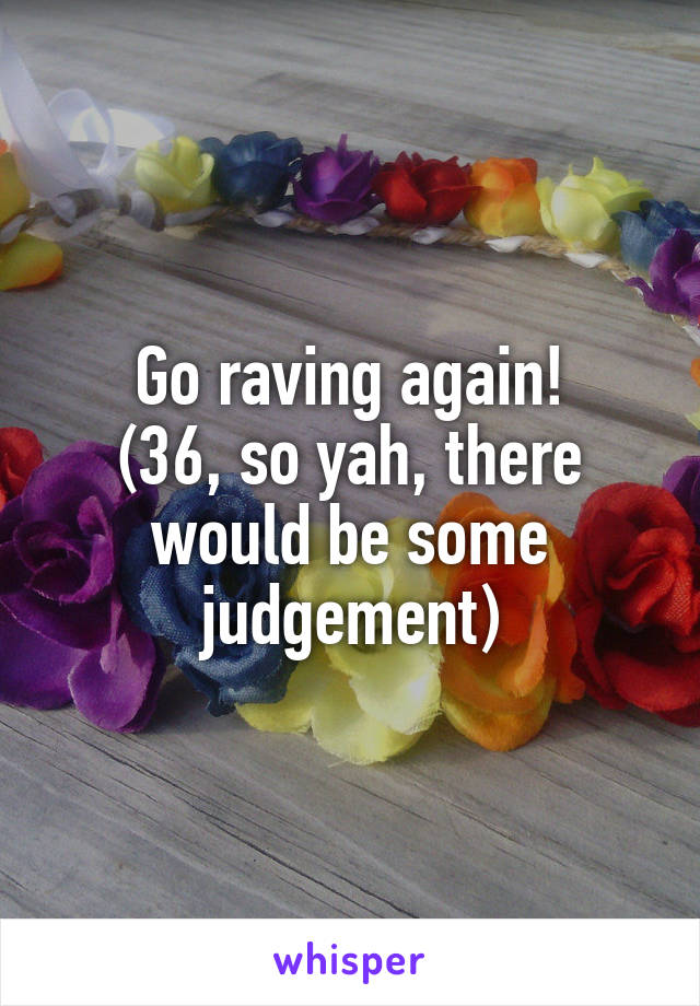 Go raving again!
(36, so yah, there would be some judgement)