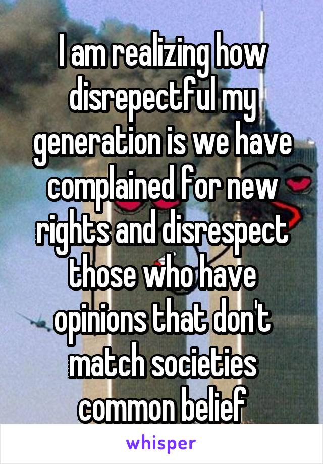 I am realizing how disrepectful my generation is we have complained for new rights and disrespect those who have opinions that don't match societies common belief