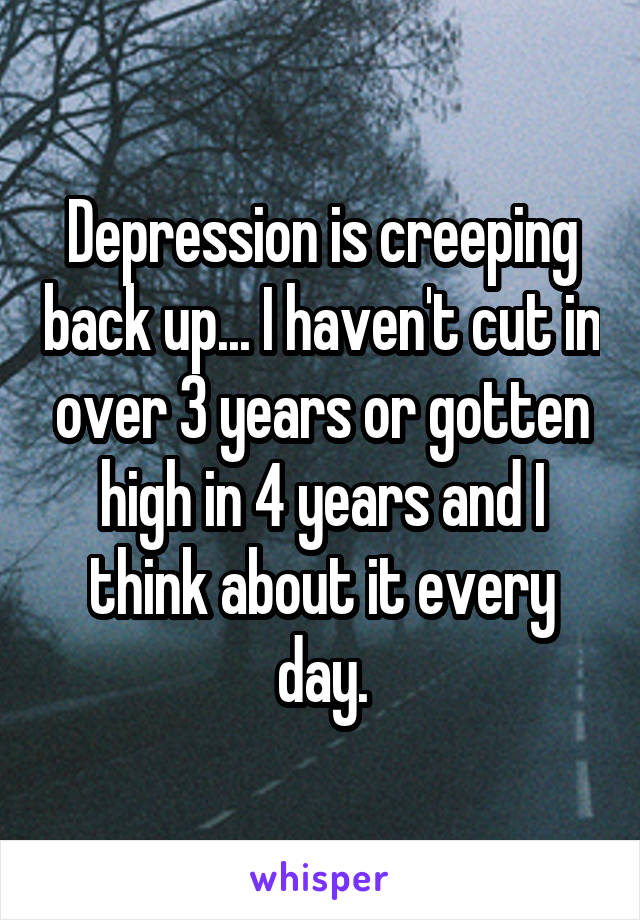 Depression is creeping back up... I haven't cut in over 3 years or gotten high in 4 years and I think about it every day.