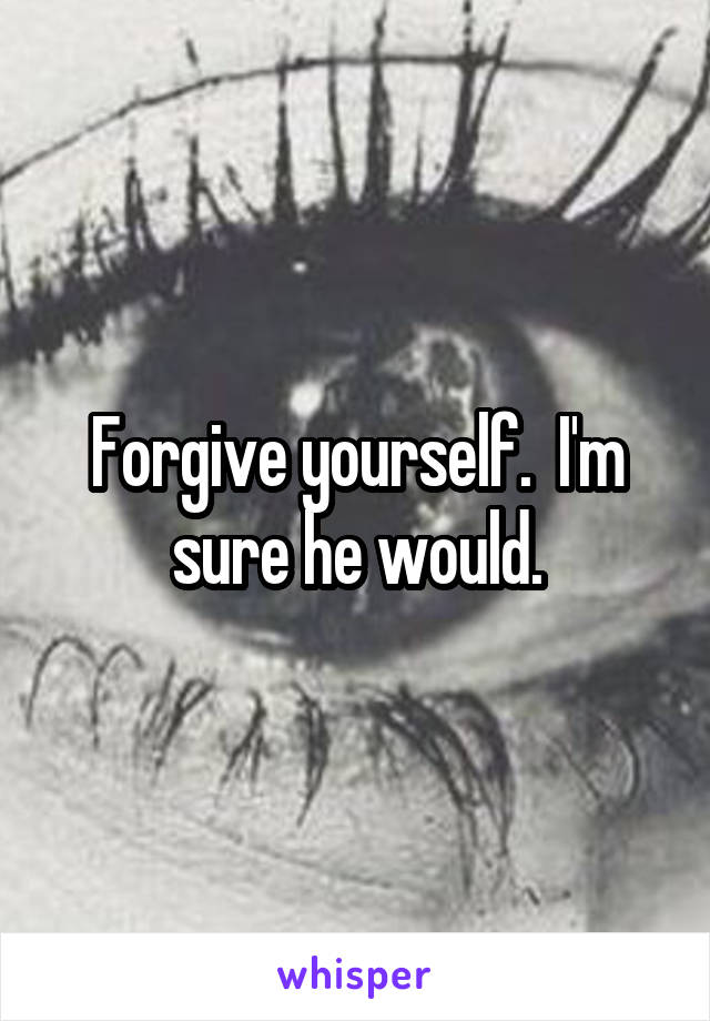 Forgive yourself.  I'm sure he would.