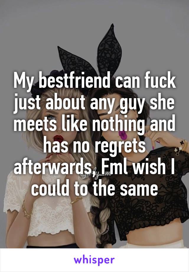 My bestfriend can fuck just about any guy she meets like nothing and has no regrets afterwards, Fml wish I could to the same