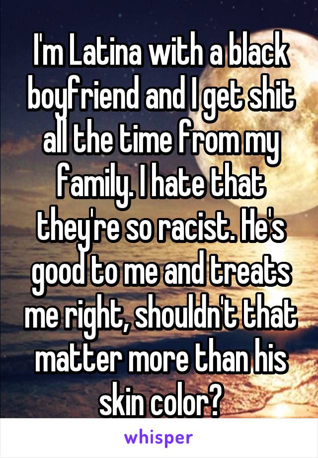 I'm Latina with a black boyfriend and I get shit all the time from my family. I hate that they're so racist. He's good to me and treats me right, shouldn't that matter more than his skin color?