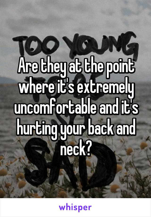 Are they at the point where it's extremely uncomfortable and it's hurting your back and neck?