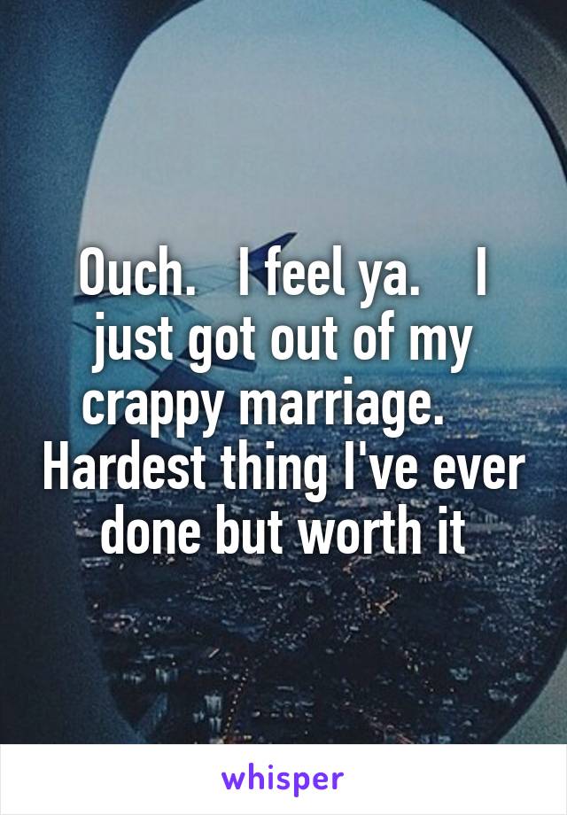 Ouch.   I feel ya.    I just got out of my crappy marriage.    Hardest thing I've ever done but worth it