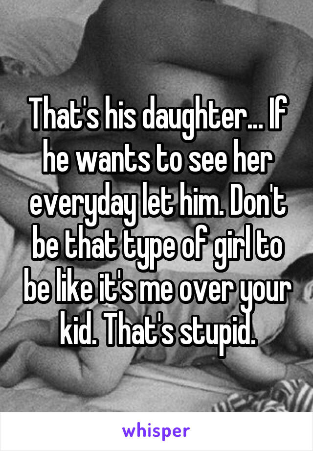 That's his daughter... If he wants to see her everyday let him. Don't be that type of girl to be like it's me over your kid. That's stupid.