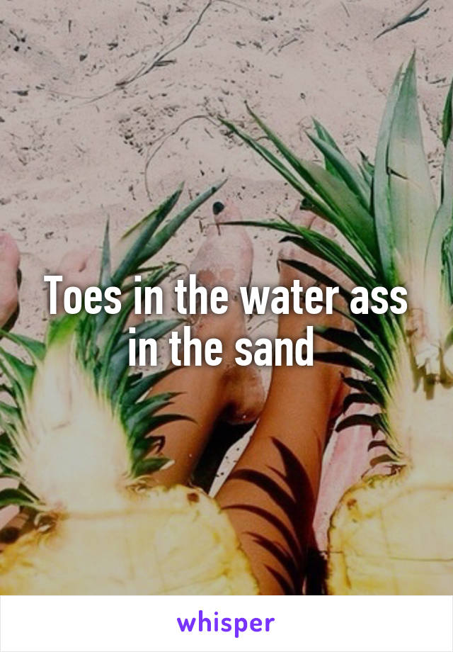 Toes in the water ass in the sand 