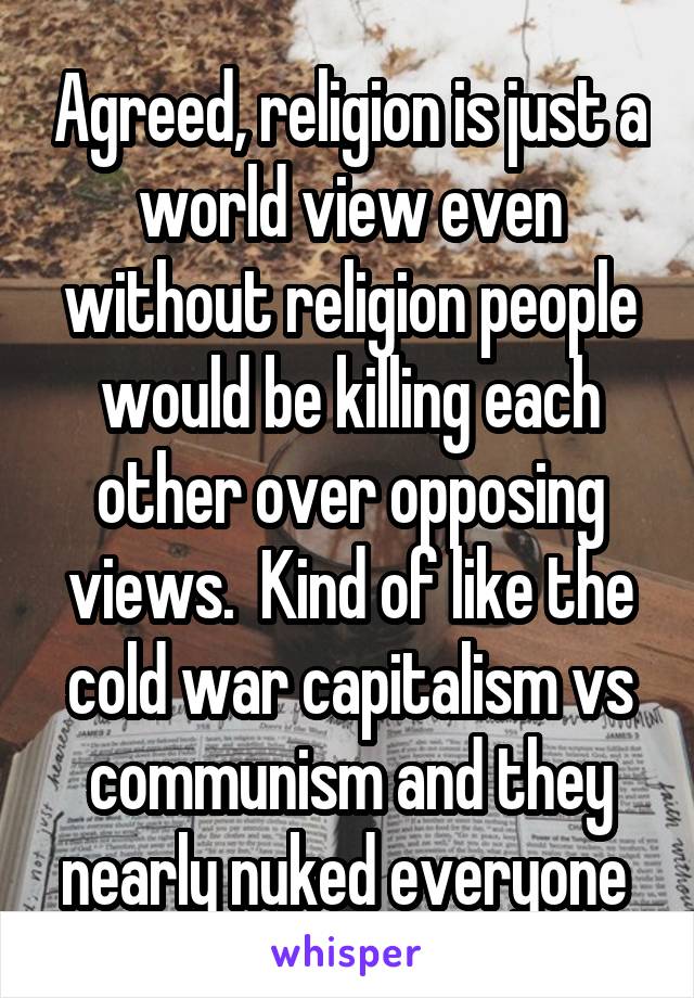 Agreed, religion is just a world view even without religion people would be killing each other over opposing views.  Kind of like the cold war capitalism vs communism and they nearly nuked everyone 