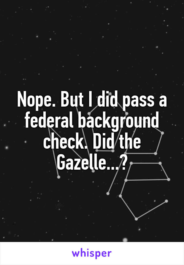 Nope. But I did pass a federal background check. Did the Gazelle...?