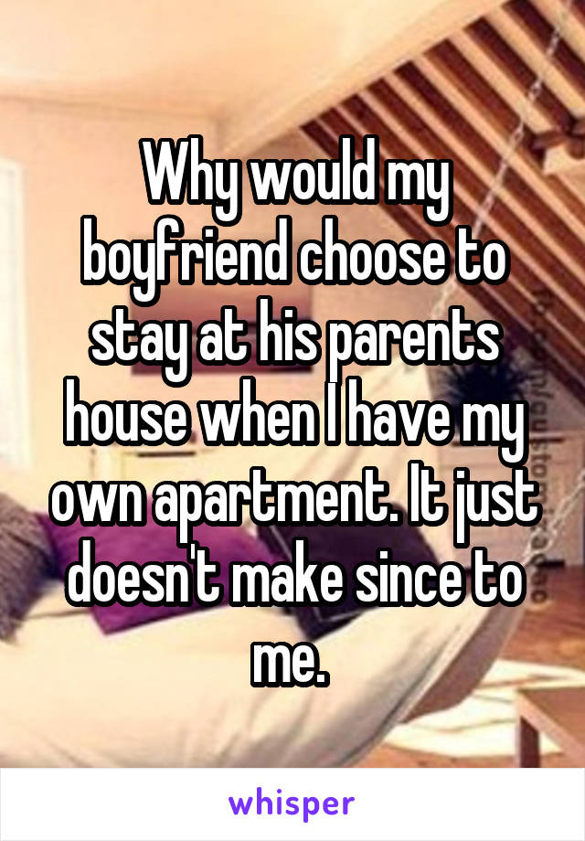 Why would my boyfriend choose to stay at his parents house when I have my own apartment. It just doesn't make since to me. 