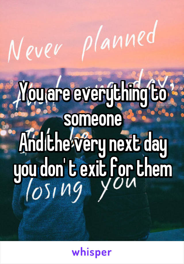 You are everything to someone
And the very next day you don' t exit for them