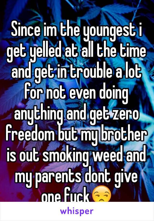 Since im the youngest i get yelled at all the time and get in trouble a lot for not even doing anything and get zero freedom but my brother is out smoking weed and my parents dont give one fuck😒